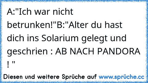 A:"Ich war nicht betrunken!"
B:"Alter du hast dich ins Solarium gelegt und geschrien : AB NACH PANDORA ! "