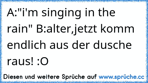 A:"i'm singing in the rain" ♥
B:alter,jetzt komm endlich aus der dusche raus! :O