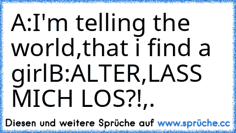 A:I'm telling the world,that i find a girl
B:ALTER,LASS MICH LOS?!
,.