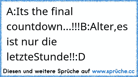 A:Its the final countdown...!!!
B:Alter,es ist nur die letzteStunde!!
:D