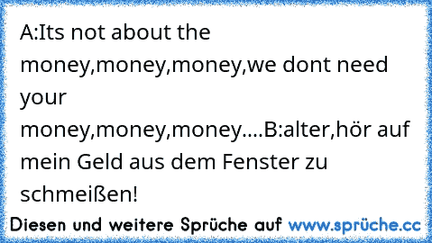 A:It´s not about the money,money,money,we don´t need you´r money,money,money....
B:alter,hör auf mein Geld aus dem Fenster zu schmeißen!