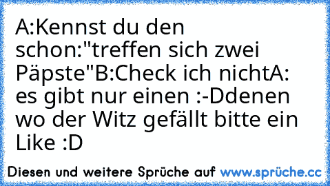 A:Kennst du den schon:"treffen sich zwei Päpste"
B:Check ich nicht
A: es gibt nur einen :-D
denen wo der Witz gefällt bitte ein Like :D