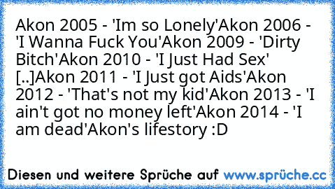 Akon 2005 - 'Im so﻿ Lonely'
Akon 2006 -﻿﻿ 'I Wanna Fuck You'
Akon﻿ 2009 - 'Dirty﻿ Bitch'
Akon 2010 - 'I Just Had Sex' [.♥.]
Akon 2011 - 'I﻿ Just got Aids'
Akon 2012 - 'That's not my kid'
Akon﻿ 2013﻿ - 'I ain't got no money left'
Akon 2014 - 'I am dead'
Akon's lifestory :D
