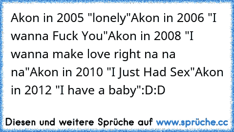 Akon in 2005 "lonely"
Akon in 2006 "I wanna Fuck You"
Akon in 2008 "I wanna make love right na na na"
Akon in 2010 "I Just Had Sex"
Akon in 2012 "I have a baby"﻿
:D:D