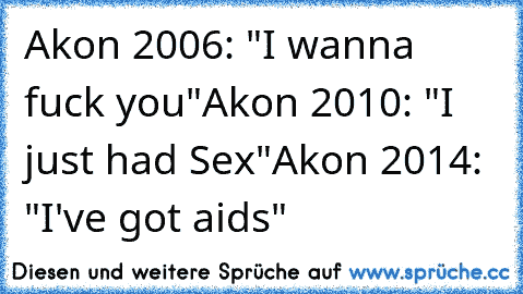 Akon 2006: "I wanna fuck you"
Akon 2010: "I just had Sex"
Akon 2014: "I've got aids"