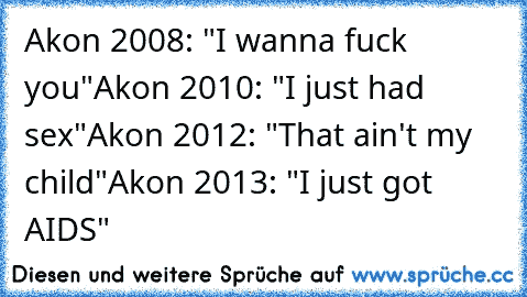 Akon 2008: "I wanna fuck you"
Akon 2010: "I just had sex"
Akon 2012: "That ain't my child"
Akon 2013: "I just got AIDS"