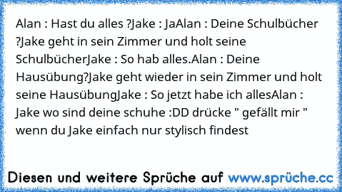 Alan : Hast du alles ?
Jake : Ja
Alan : Deine Schulbücher ?
Jake geht in sein Zimmer und holt seine Schulbücher
Jake : So hab alles.
Alan : Deine Hausübung?
Jake geht wieder in sein Zimmer und holt seine Hausübung
Jake : So jetzt habe ich alles
Alan : Jake wo sind deine schuhe 
:DD drücke " gefällt mir " wenn du Jake einfach nur stylisch findest