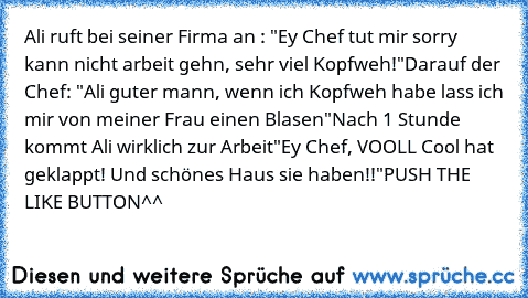 Ali ruft bei seiner Firma an : "Ey Chef tut mir sorry kann nicht arbeit gehn, sehr viel Kopfweh!"
Darauf der Chef: "Ali guter mann, wenn ich Kopfweh habe lass ich mir von meiner Frau einen Blasen"
Nach 1 Stunde kommt Ali wirklich zur Arbeit
"Ey Chef, VOOLL Cool hat geklappt! Und schönes Haus sie haben!!"
PUSH THE LIKE BUTTON^^