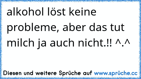 alkohol löst keine probleme, aber das tut milch ja auch nicht.!! ^.^