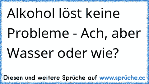 Alkohol löst keine Probleme - Ach, aber Wasser oder wie?