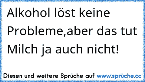 Alkohol löst keine Probleme,aber das tut Milch ja auch nicht!