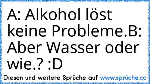 A: Alkohol löst keine Probleme.
B: Aber Wasser oder wie.? :D