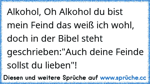 Alkohol, Oh Alkohol du bist mein Feind das weiß ich wohl, doch in der Bibel steht geschrieben:"Auch deine Feinde sollst du lieben"!