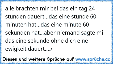 alle brachten mir bei das ein tag 24 stunden dauert...das eine stunde 60 minuten hat...das eine minute 60 sekunden hat...
aber niemand sagte mi das eine sekunde ohne dich eine ewigkeit dauert...:/