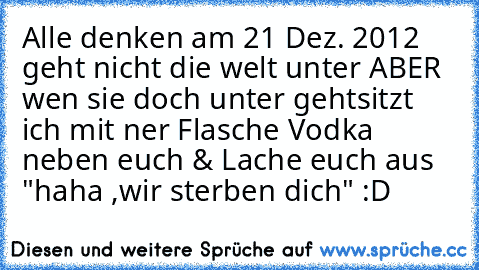 Alle denken am 21 Dez. 2012 geht nicht die welt unter ABER wen sie doch unter geht
sitzt ich mit ner Flasche Vodka neben euch & Lache euch aus "haha ,wir sterben dich" :D