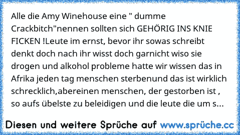 Alle die Amy Winehouse eine " dumme Crackbitch"
nennen sollten sich GEHÖRIG INS KNIE FICKEN !
Leute im ernst, bevor ihr sowas schreibt denkt doch nach ihr wisst doch garnicht wiso sie drogen und alkohol probleme hatte 
wir wissen das in Afrika jeden tag menschen sterben
und das ist wirklich schrecklich,aber
einen menschen, der gestorben ist , so aufs übelste zu beleidigen und die leute die um s...