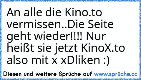 An alle die Kino.to vermissen..
Die Seite geht wieder!!!! Nur heißt sie jetzt KinoX.to also mit x xD
liken :)