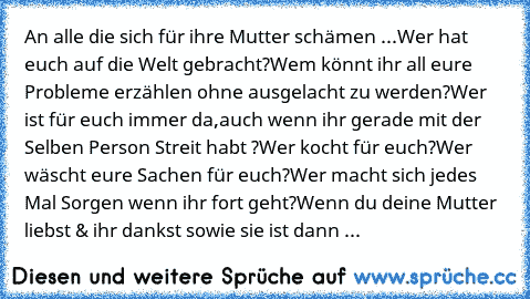 An alle die sich für ihre Mutter schämen ...
Wer hat euch auf die Welt gebracht?
Wem könnt ihr all eure Probleme erzählen ohne ausgelacht zu werden?
Wer ist für euch immer da,auch wenn ihr gerade mit der Selben Person Streit habt ?
Wer kocht für euch?
Wer wäscht eure Sachen für euch?
Wer macht sich jedes Mal Sorgen wenn ihr fort geht?
Wenn du deine Mutter liebst & ihr dankst sowie sie ist dann ...