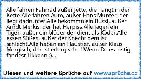 Alle fahren Fahrrad außer Jette, die hängt in der Kette.
Alle fahren Auto, außer Hans Munter, der liegt dadrunter.
Alle bekommn ein Bussi, außer Arndt Merkis, der hat Herpiss.
Alle jagen ein Tiger, außer ein blöder der dient als Köder.
Alle essen Süßes, außer der Knecht dem ist schlecht.
Alle haben ein Haustier, außer Klaus Mergisch, der ist erlergisch...!!
Wenn Du es lustig fandest Likkenn ;)...