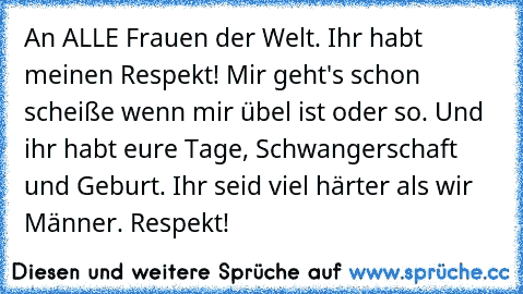 An ALLE Frauen der Welt. Ihr habt meinen Respekt! Mir geht's schon scheiße wenn mir übel ist oder so. Und ihr habt eure Tage, Schwangerschaft und Geburt. Ihr seid viel härter als wir Männer. Respekt!