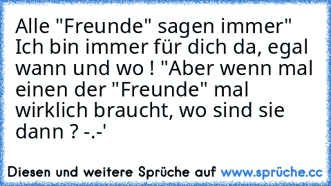 Alle "Freunde" sagen immer
" Ich bin immer für dich da, egal wann und wo ! "
Aber wenn mal einen der "Freunde" mal wirklich braucht, wo sind sie dann ? -.-'