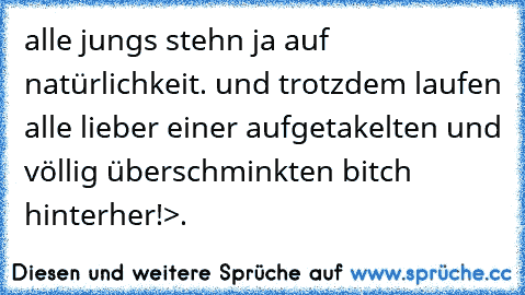 alle jungs stehn ja auf natürlichkeit. und trotzdem laufen alle lieber einer aufgetakelten und völlig überschminkten bitch hinterher!
>.