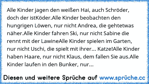 Alle Kinder jagen den weißen Hai, auch Schröder, doch der ist
Köder.
Alle Kinder beobachten den hungrigen Löwen, nur nicht Andrea, die geht
etwas näher.
Alle Kinder fahren Ski, nur nicht Sabine die rennt mit der Lawine
Alle Kinder spielen im Garten, nur nicht Uschi, die spielt mit ihrer... Katze!
Alle Kinder haben Haare, nur nicht Klaus, dem fallen Sie aus.
Alle Kinder laufen in den Bunker, nur ni...