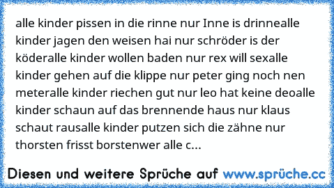 alle kinder pissen in die rinne nur Inne is drinne
alle kinder jagen den weisen hai nur schröder is der köder
alle kinder wollen baden nur rex will sex
alle kinder gehen auf die klippe nur peter ging noch nen meter
alle kinder riechen gut nur leo hat keine deo
alle kinder schaun auf das brennende haus nur klaus schaut raus
alle kinder putzen sich die zähne nur thorsten frisst borsten
wer alle c...