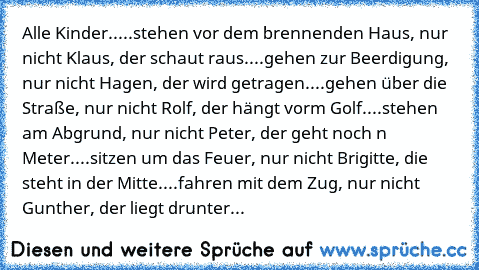 Alle Kinder..
...stehen vor dem brennenden Haus, nur nicht Klaus, der schaut raus.
...gehen zur Beerdigung, nur nicht Hagen, der wird getragen.
...gehen über die Straße, nur nicht Rolf, der hängt vorm Golf.
...stehen am Abgrund, nur nicht Peter, der geht noch ´n Meter.
...sitzen um das Feuer, nur nicht Brigitte, die steht in der Mitte.
...fahren mit dem Zug, nur nicht Gunther, der liegt drunter...