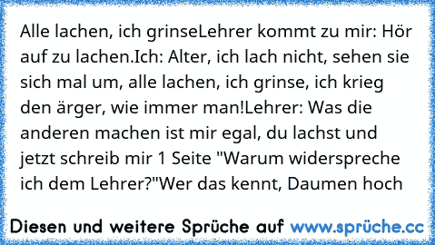 Alle lachen, ich grinse
Lehrer kommt zu mir: Hör auf zu lachen.
Ich: Alter, ich lach nicht, sehen sie sich mal um, alle lachen, ich grinse, ich krieg den ärger, wie immer man!
Lehrer: Was die anderen machen ist mir egal, du lachst und jetzt schreib mir 1 Seite "Warum widerspreche ich dem Lehrer?"
Wer das kennt, Daumen hoch