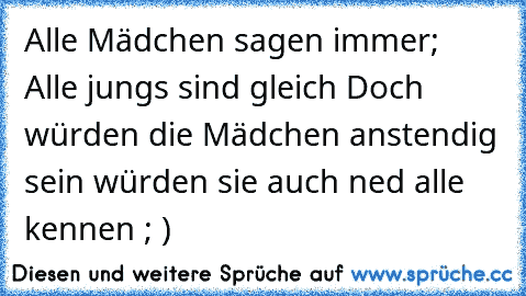 Alle Mädchen sagen immer;  Alle jungs sind gleich Doch würden die Mädchen anstendig sein würden sie auch ned alle kennen ; )