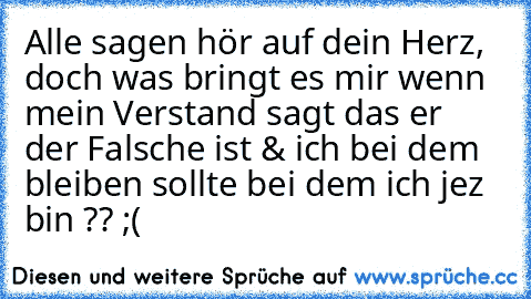 Alle sagen hör auf dein Herz, doch was bringt es mir wenn mein Verstand sagt das er der Falsche ist & ich bei dem bleiben sollte bei dem ich jez bin ?? ;( 