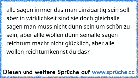 alle sagen immer das man einzigartig sein soll, aber in wirklichkeit sind sie doch gleich
alle sagen man muss nicht dünn sein um schön zu sein, aber allle wollen dünn sein
alle sagen reichtum macht nicht glücklich, aber alle wollen reichtum
kennst du das?