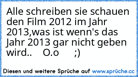 Alle schreiben sie schauen den Film 2012 im Jahr 2013,
was ist wenn's das Jahr 2013 gar nicht geben wird..
    O.o      ;)