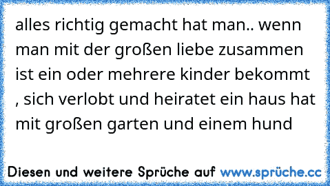 alles richtig gemacht hat man.. wenn man mit der großen liebe zusammen ist ein oder mehrere kinder bekommt , sich verlobt und heiratet ein haus hat mit großen garten und einem hund ♥