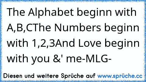 The Alphabet beginn with A,B,C
The Numbers beginn with 1,2,3
And Love beginn with you &' me
♥
-MLG-