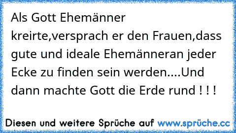 Als Gott Ehemänner kreirte,
versprach er den Frauen,
dass gute und ideale Ehemänner
an jeder Ecke zu finden sein werden.
...Und dann machte Gott die Erde rund ! ! !