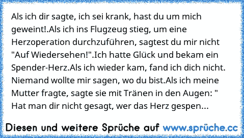 Als ich dir sagte, ich sei krank, hast du um mich geweint!.
Als ich ins Flugzeug stieg, um eine Herzoperation durchzuführen, sagtest du mir nicht "Auf Wiedersehen!".
Ich hatte Glück und bekam ein Spender-Herz.
Als ich wieder kam, fand ich dich nicht. Niemand wollte mir sagen, wo du bist.
Als ich meine Mutter fragte, sagte sie mit Tränen in den Augen: " Hat man dir nicht gesagt, wer das Herz gespen...