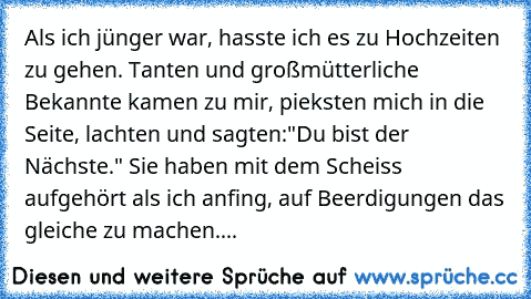 Als ich jünger war, hasste ich es zu Hochzeiten zu gehen. Tanten und großmütterliche Bekannte kamen zu mir, pieksten mich in die Seite, lachten und sagten:"Du bist der Nächste." Sie haben mit dem Scheiss aufgehört als ich anfing, auf Beerdigungen das gleiche zu machen....