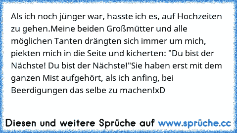 Als ich noch jünger war, hasste ich es, auf Hochzeiten zu gehen.
Meine beiden Großmütter und alle möglichen Tanten drängten sich immer um mich, piekten mich in die Seite und kicherten: "Du bist der Nächste! Du bist der Nächste!"
Sie haben erst mit dem ganzen Mist aufgehört, als ich anfing, bei Beerdigungen das selbe zu machen!
xD