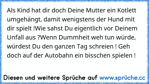 Als Kind hat dir doch Deine Mutter ein Kotlett umgehängt, damit wenigstens der Hund mit dir spielt !
Wie sahst Du eigentlich vor Deinem Unfall aus ?
Wenn Dummheit weh tun würde, würdest Du den ganzen Tag schreien !
 Geh doch auf der Autobahn ein bisschen spielen !