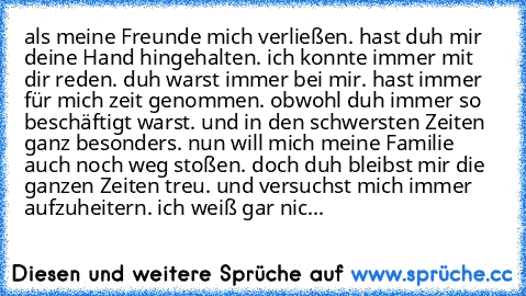 als meine Freunde mich verließen. hast duh mir deine Hand hingehalten. ich konnte immer mit dir reden. duh warst immer bei mir. hast immer für mich zeit genommen. obwohl duh immer so beschäftigt warst. und in den schwersten Zeiten ganz besonders. nun will mich meine Familie auch noch weg stoßen. doch duh bleibst mir die ganzen Zeiten treu. und versuchst mich immer aufzuheitern. ich weiß gar nic...