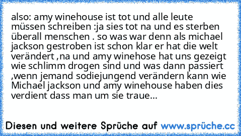 also: amy winehouse ist tot und alle leute müssen schreiben :ja sies tot na und es sterben überall menschen . so was war denn als michael jackson gestroben ist schon klar er hat die welt verändert ,na und amy winehose hat uns gezeigt wie schlimm drogen sind und was dann passiert ,wenn jemand sodiejungend verändern kann wie Michael jackson und amy winehouse haben dies verdient dass man um sie tr...