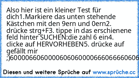 Also hier ist ein kleiner Test für dich
1.Markiere das unten stehende Kästchen mit den 9ern und 0ern
2. drücke strg+F
3. tippe in das erschienene feld hinter SUCHEN:
die zahl 6 ein
4. clicke auf HERVORHEBEN
5. drücke auf gefällt mir ;)
60000660
600006060
600006660
666606060