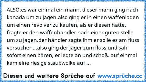 ALSO:
es war einmal ein mann. dieser mann ging nach kanada um zu jagen.also ging er in einen waffenladen um einen revolver zu kaufen, als er diesen hatte, fragte er den waffenhändler nach einer guten stelle um zu jagen.
der händler sagte ihm er solle es am fluss versuchen...
also ging der jäger zum fluss und sah sofort einen bären, er legte an und schoß. auf einmal kam eine riesige staubwolke a...