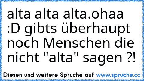 alta alta alta.
ohaa :D gibts überhaupt noch Menschen die nicht "alta" sagen ?!