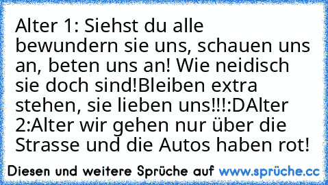 Alter 1: Siehst du alle bewundern sie uns, schauen uns an, beten uns an! Wie neidisch sie doch sind!Bleiben extra stehen, sie lieben uns!!!:D
Alter 2:Alter wir gehen nur über die Strasse und die Autos haben rot!