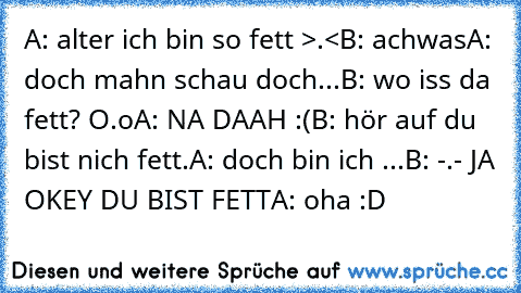 A: alter ich bin so fett >.<
B: achwas
A: doch mahn schau doch...
B: wo iss da fett? O.o
A: NA DAAH :(
B: hör auf du bist nich fett.
A: doch bin ich ...
B: -.- JA OKEY DU BIST FETT
A: oha :D