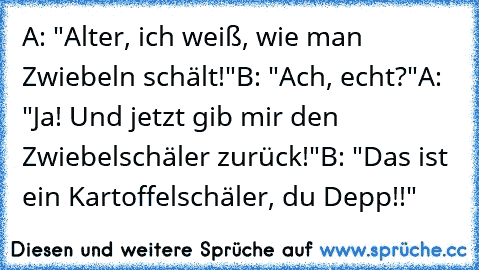 A: "Alter, ich weiß, wie man Zwiebeln schält!"
B: "Ach, echt?"
A: "Ja! Und jetzt gib mir den Zwiebelschäler zurück!"
B: "Das ist ein Kartoffelschäler, du Depp!!"