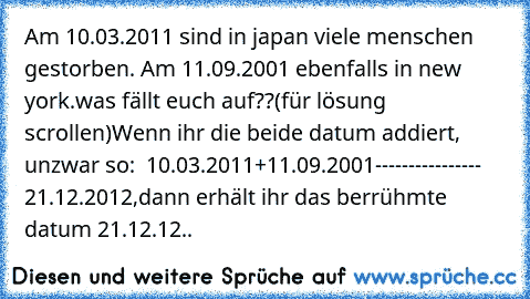 Am 10.03.2011 sind in japan viele menschen gestorben. Am 11.09.2001 ebenfalls in new york.
was fällt euch auf??
(für lösung scrollen)
Wenn ihr die beide datum addiert, unzwar so:
  10.03.2011
+11.09.2001
----------------
   21.12.2012
,dann erhält ihr das berrühmte datum 21.12.12..